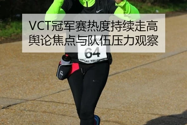 VCT冠军赛热度持续走高 舆论焦点与队伍压力观察